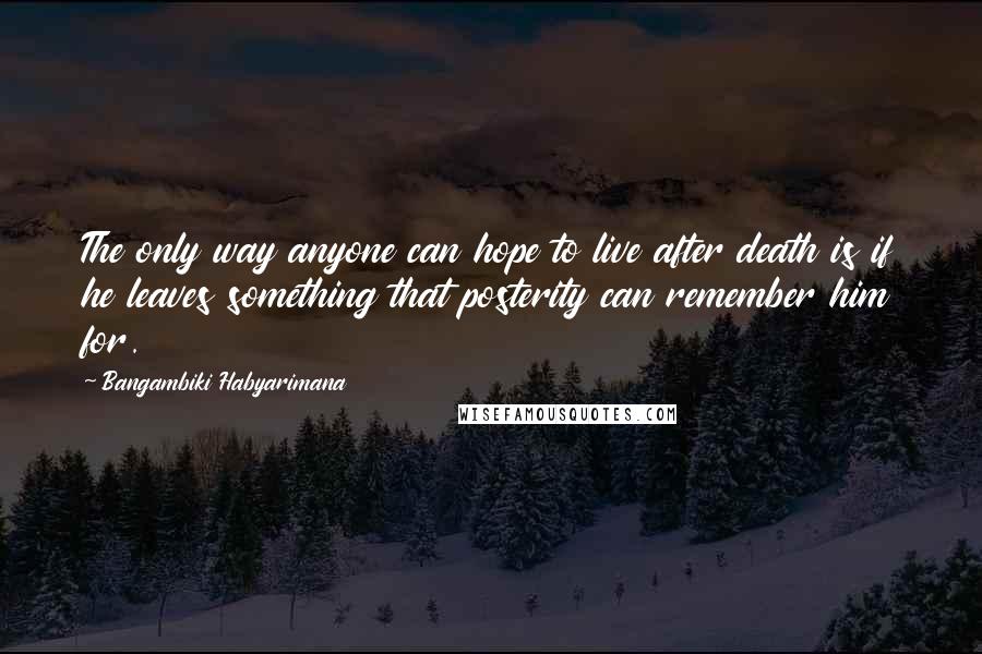 Bangambiki Habyarimana Quotes: The only way anyone can hope to live after death is if he leaves something that posterity can remember him for.