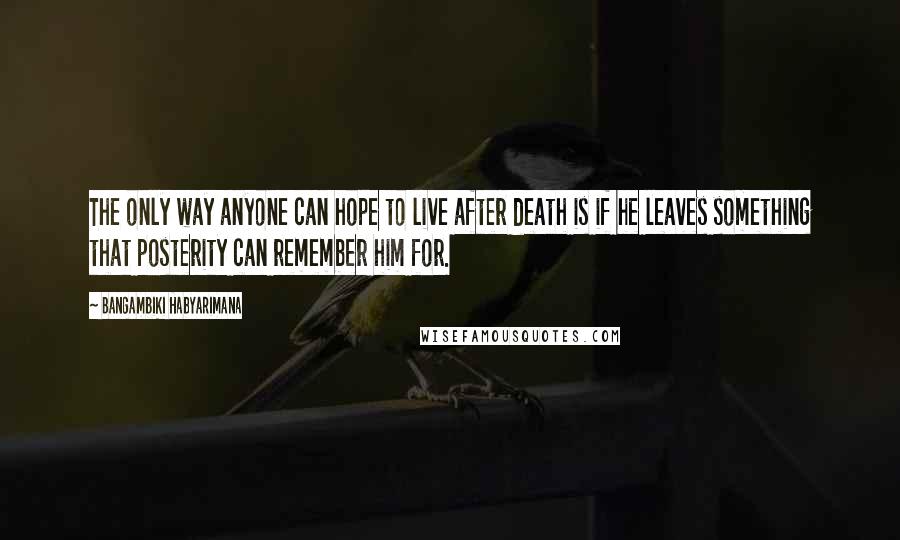 Bangambiki Habyarimana Quotes: The only way anyone can hope to live after death is if he leaves something that posterity can remember him for.