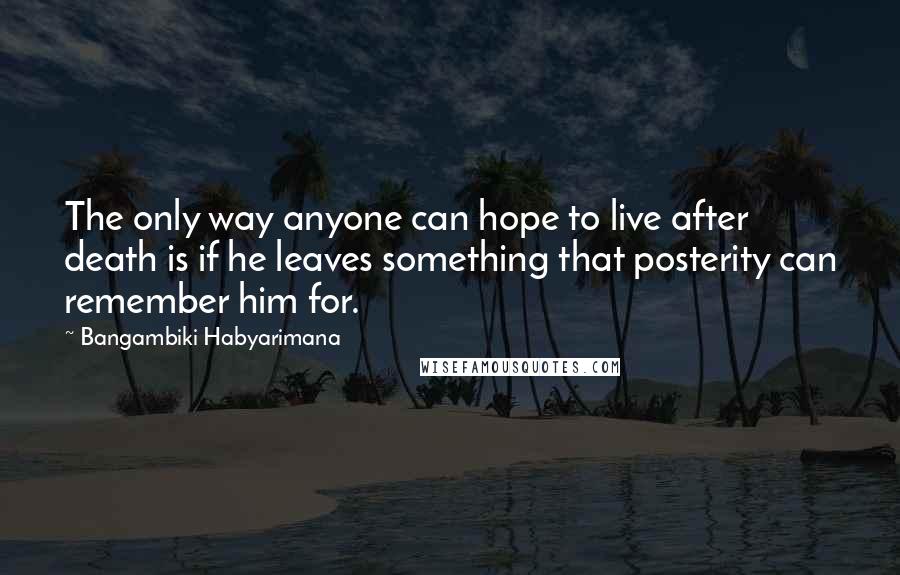 Bangambiki Habyarimana Quotes: The only way anyone can hope to live after death is if he leaves something that posterity can remember him for.