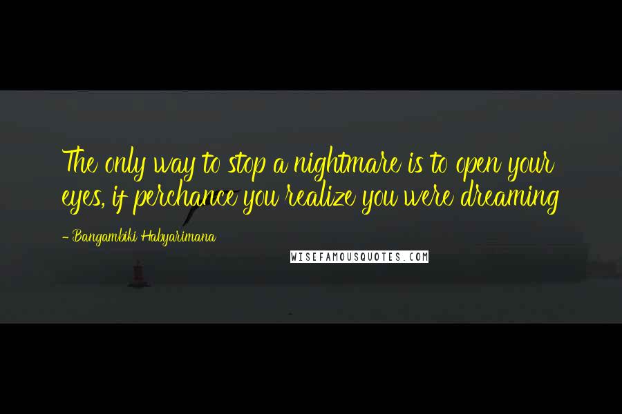 Bangambiki Habyarimana Quotes: The only way to stop a nightmare is to open your eyes, if perchance you realize you were dreaming