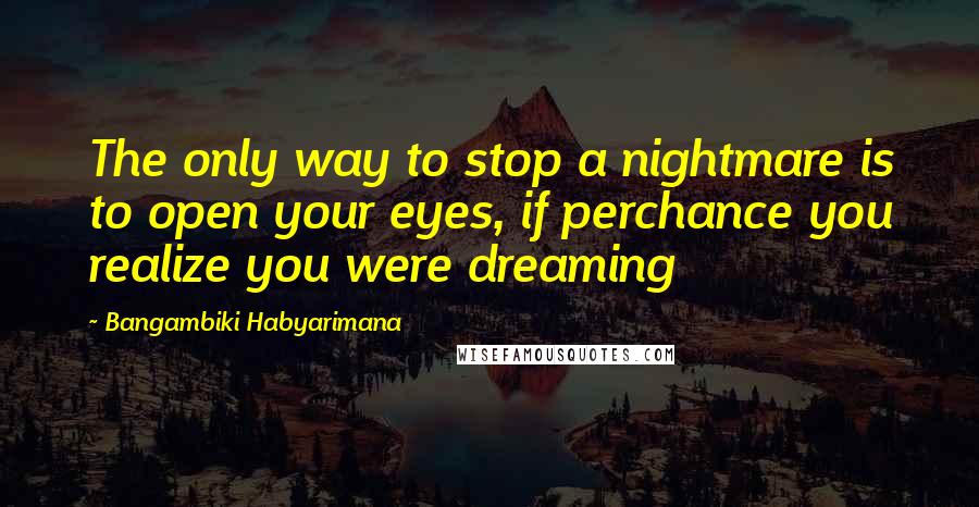 Bangambiki Habyarimana Quotes: The only way to stop a nightmare is to open your eyes, if perchance you realize you were dreaming