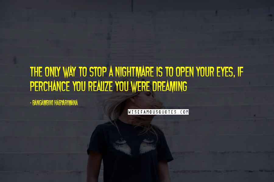 Bangambiki Habyarimana Quotes: The only way to stop a nightmare is to open your eyes, if perchance you realize you were dreaming