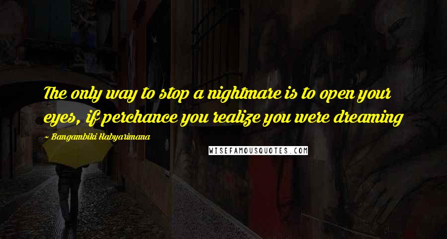 Bangambiki Habyarimana Quotes: The only way to stop a nightmare is to open your eyes, if perchance you realize you were dreaming