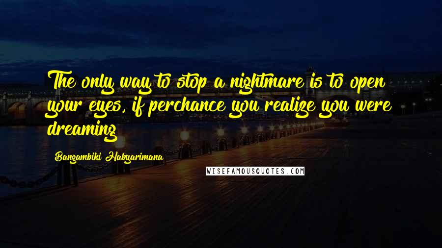 Bangambiki Habyarimana Quotes: The only way to stop a nightmare is to open your eyes, if perchance you realize you were dreaming