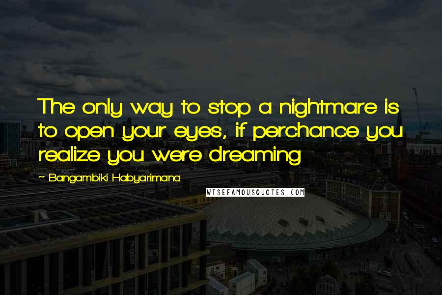 Bangambiki Habyarimana Quotes: The only way to stop a nightmare is to open your eyes, if perchance you realize you were dreaming