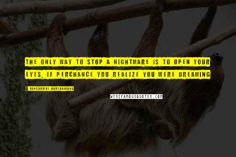 Bangambiki Habyarimana Quotes: The only way to stop a nightmare is to open your eyes, if perchance you realize you were dreaming