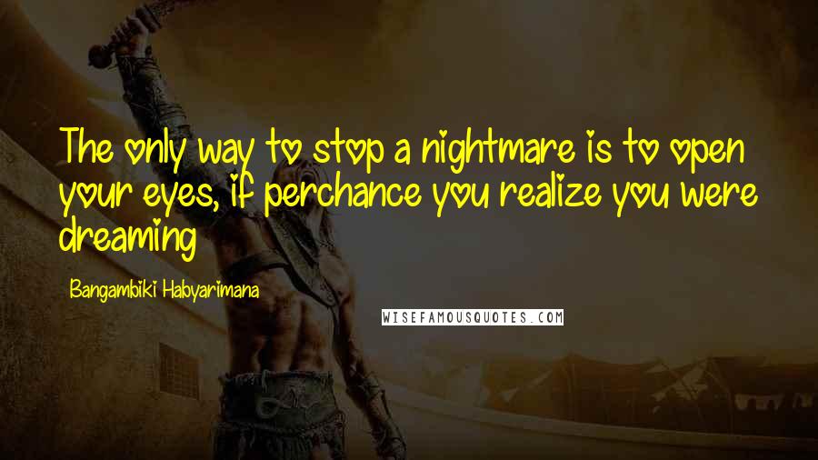 Bangambiki Habyarimana Quotes: The only way to stop a nightmare is to open your eyes, if perchance you realize you were dreaming