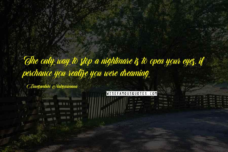 Bangambiki Habyarimana Quotes: The only way to stop a nightmare is to open your eyes, if perchance you realize you were dreaming