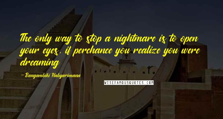 Bangambiki Habyarimana Quotes: The only way to stop a nightmare is to open your eyes, if perchance you realize you were dreaming