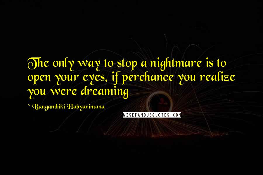 Bangambiki Habyarimana Quotes: The only way to stop a nightmare is to open your eyes, if perchance you realize you were dreaming