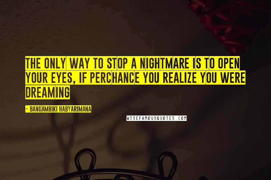 Bangambiki Habyarimana Quotes: The only way to stop a nightmare is to open your eyes, if perchance you realize you were dreaming