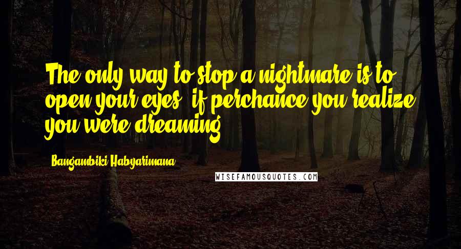 Bangambiki Habyarimana Quotes: The only way to stop a nightmare is to open your eyes, if perchance you realize you were dreaming