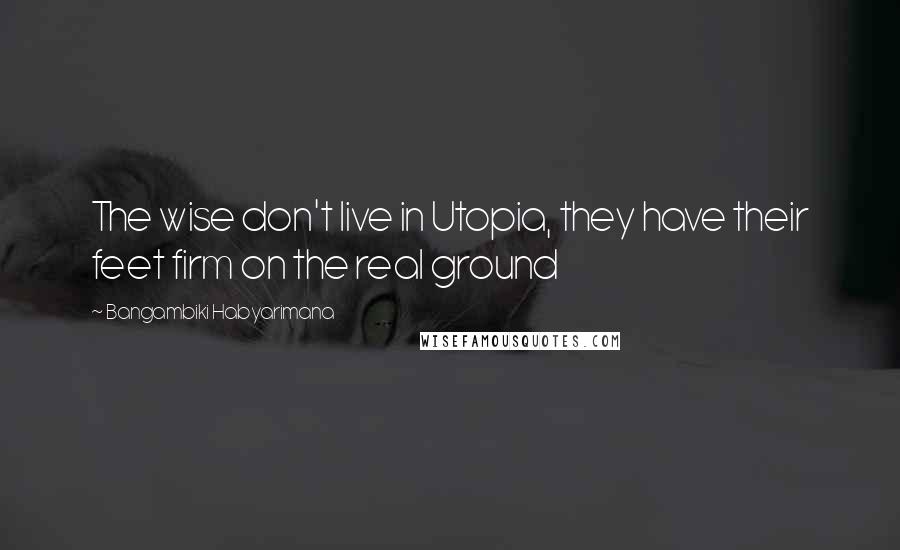 Bangambiki Habyarimana Quotes: The wise don't live in Utopia, they have their feet firm on the real ground