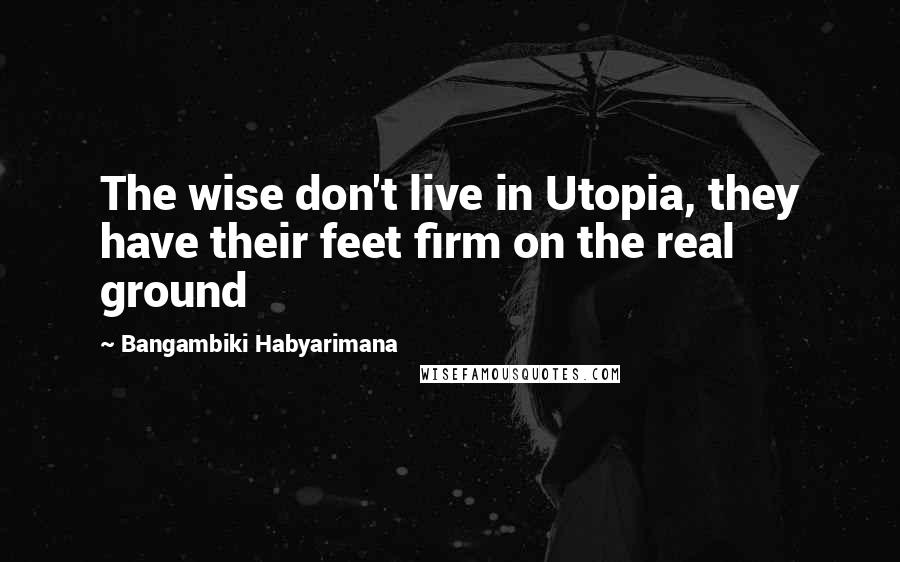 Bangambiki Habyarimana Quotes: The wise don't live in Utopia, they have their feet firm on the real ground