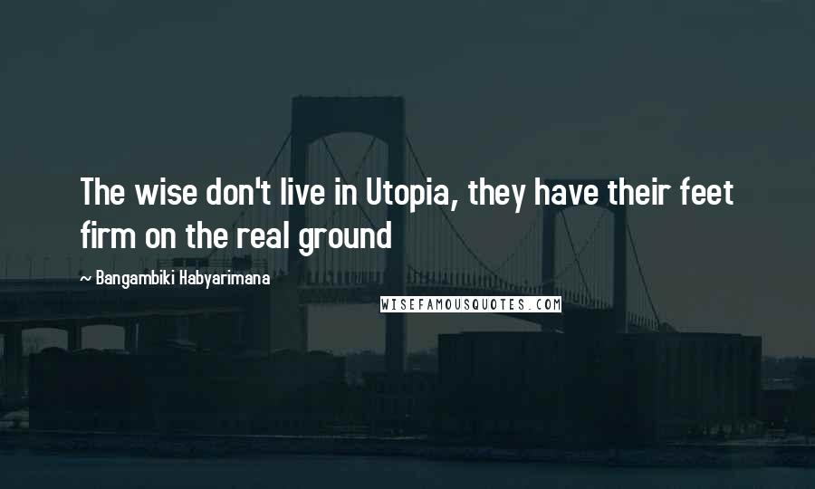 Bangambiki Habyarimana Quotes: The wise don't live in Utopia, they have their feet firm on the real ground
