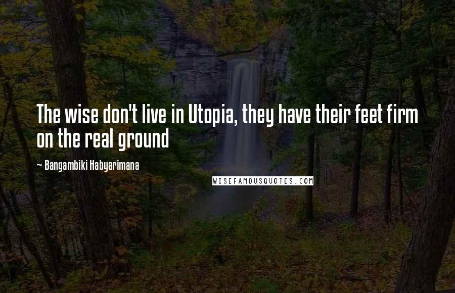 Bangambiki Habyarimana Quotes: The wise don't live in Utopia, they have their feet firm on the real ground