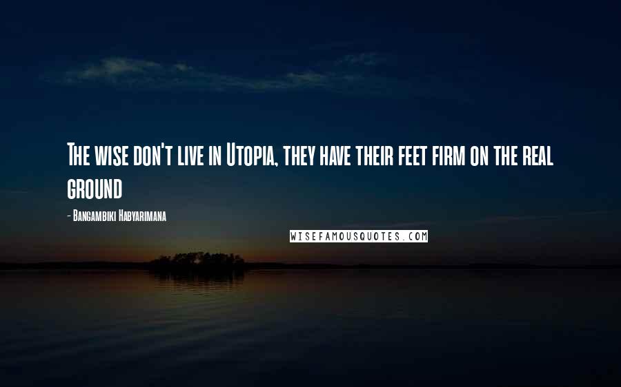 Bangambiki Habyarimana Quotes: The wise don't live in Utopia, they have their feet firm on the real ground