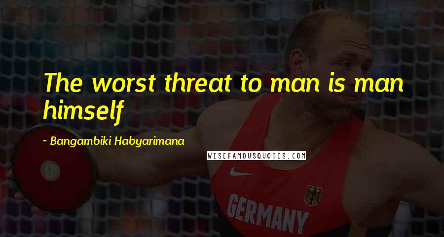 Bangambiki Habyarimana Quotes: The worst threat to man is man himself