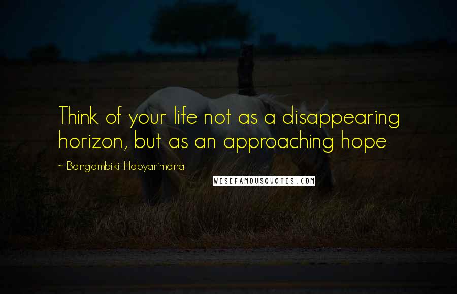 Bangambiki Habyarimana Quotes: Think of your life not as a disappearing horizon, but as an approaching hope