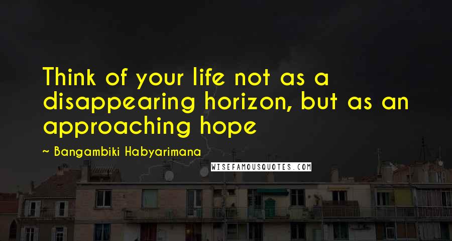 Bangambiki Habyarimana Quotes: Think of your life not as a disappearing horizon, but as an approaching hope