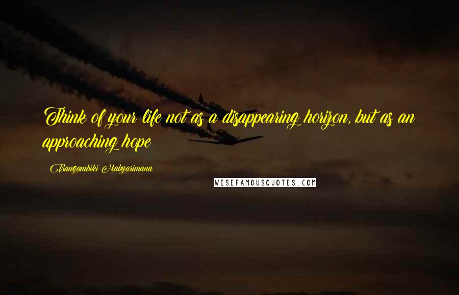Bangambiki Habyarimana Quotes: Think of your life not as a disappearing horizon, but as an approaching hope