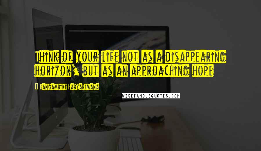 Bangambiki Habyarimana Quotes: Think of your life not as a disappearing horizon, but as an approaching hope