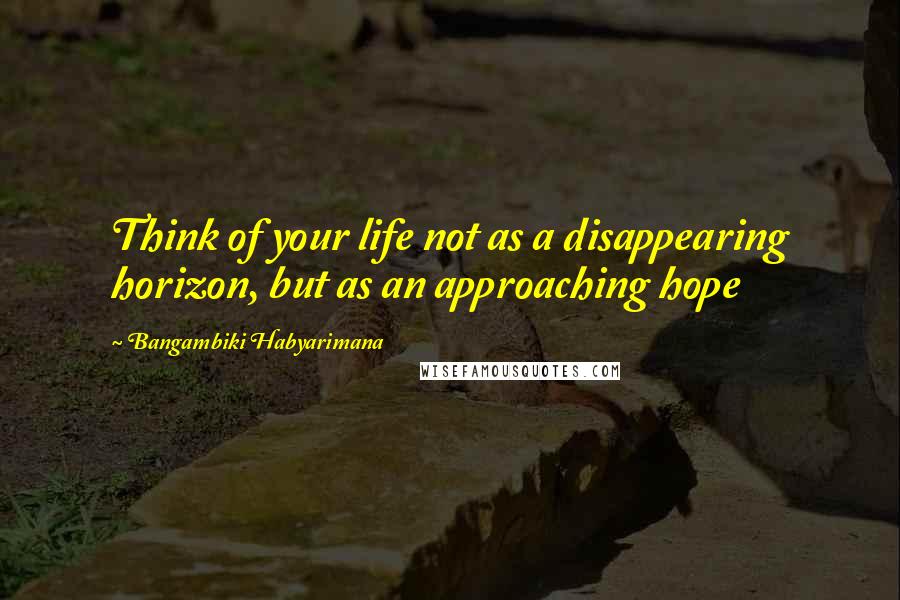 Bangambiki Habyarimana Quotes: Think of your life not as a disappearing horizon, but as an approaching hope