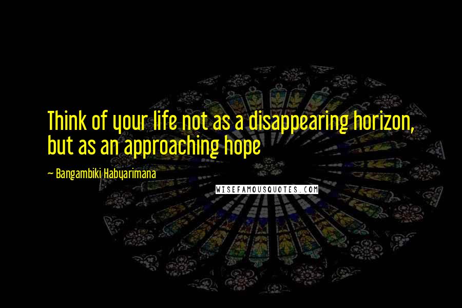 Bangambiki Habyarimana Quotes: Think of your life not as a disappearing horizon, but as an approaching hope