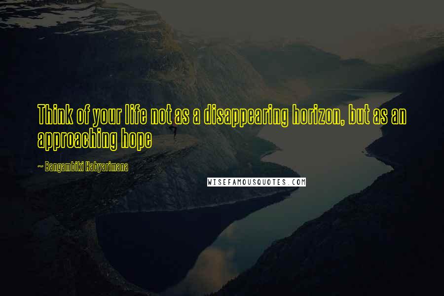 Bangambiki Habyarimana Quotes: Think of your life not as a disappearing horizon, but as an approaching hope