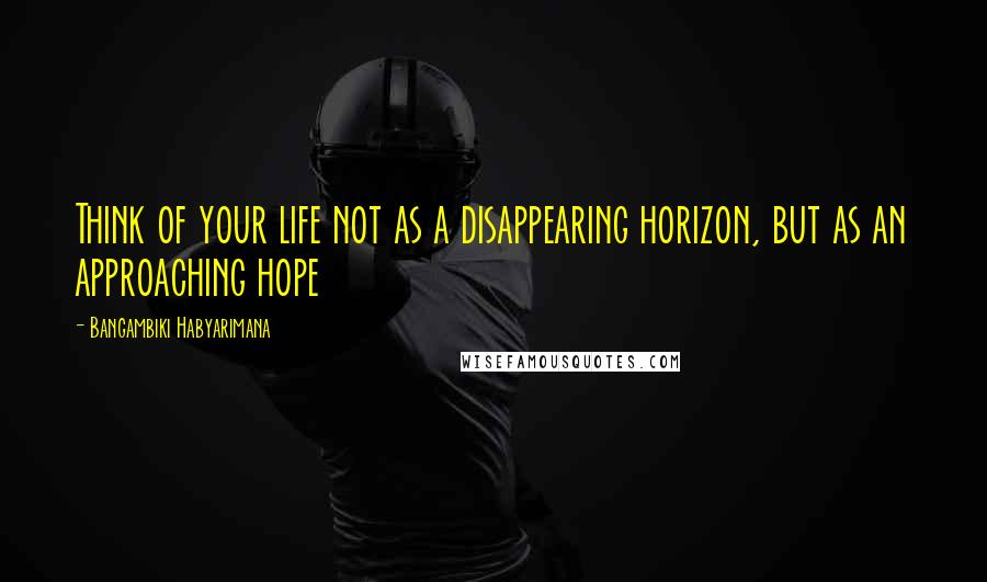 Bangambiki Habyarimana Quotes: Think of your life not as a disappearing horizon, but as an approaching hope