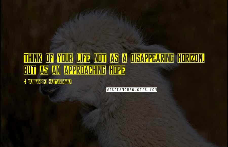 Bangambiki Habyarimana Quotes: Think of your life not as a disappearing horizon, but as an approaching hope