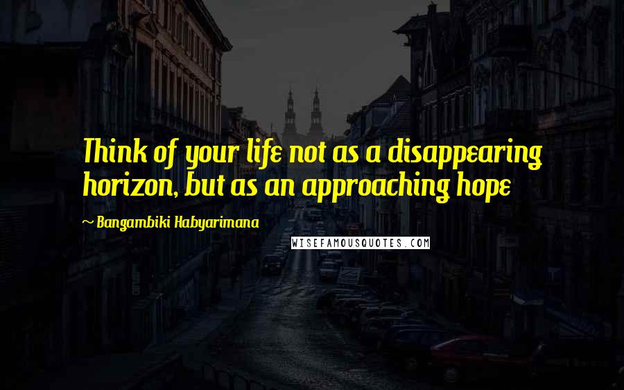 Bangambiki Habyarimana Quotes: Think of your life not as a disappearing horizon, but as an approaching hope