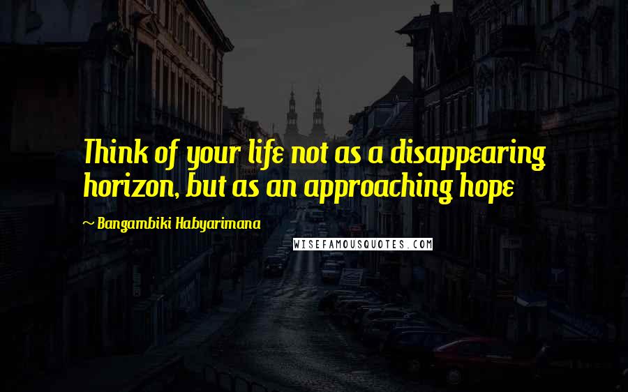 Bangambiki Habyarimana Quotes: Think of your life not as a disappearing horizon, but as an approaching hope