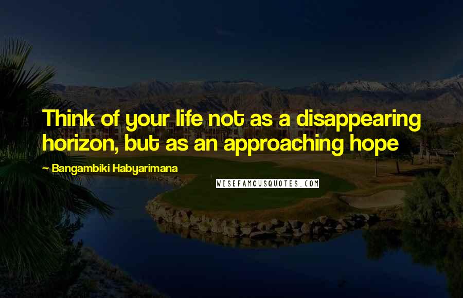 Bangambiki Habyarimana Quotes: Think of your life not as a disappearing horizon, but as an approaching hope