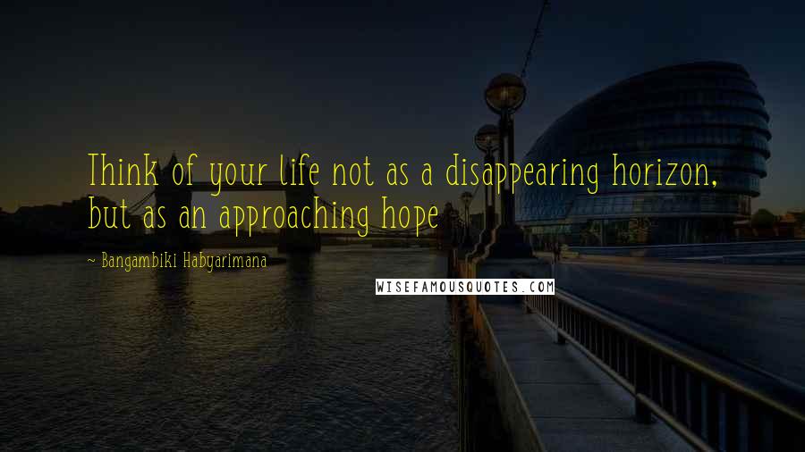 Bangambiki Habyarimana Quotes: Think of your life not as a disappearing horizon, but as an approaching hope