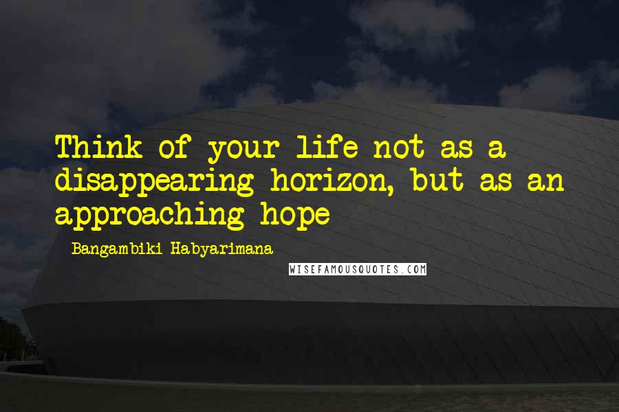 Bangambiki Habyarimana Quotes: Think of your life not as a disappearing horizon, but as an approaching hope