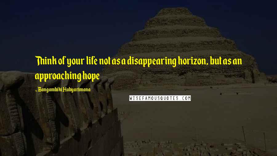 Bangambiki Habyarimana Quotes: Think of your life not as a disappearing horizon, but as an approaching hope