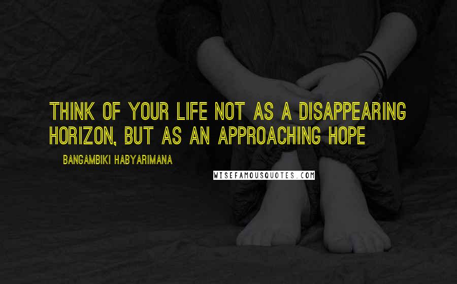 Bangambiki Habyarimana Quotes: Think of your life not as a disappearing horizon, but as an approaching hope