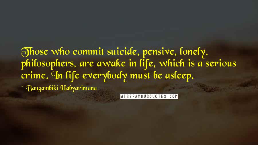 Bangambiki Habyarimana Quotes: Those who commit suicide, pensive, lonely, philosophers, are awake in life, which is a serious crime. In life everybody must be asleep.