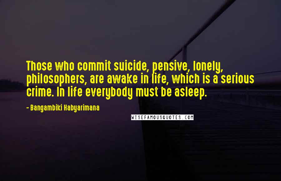 Bangambiki Habyarimana Quotes: Those who commit suicide, pensive, lonely, philosophers, are awake in life, which is a serious crime. In life everybody must be asleep.