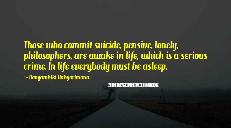 Bangambiki Habyarimana Quotes: Those who commit suicide, pensive, lonely, philosophers, are awake in life, which is a serious crime. In life everybody must be asleep.