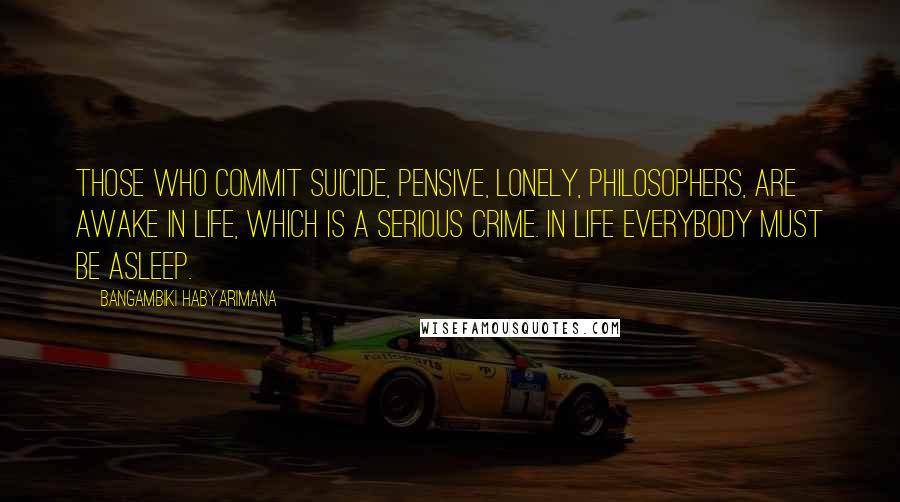 Bangambiki Habyarimana Quotes: Those who commit suicide, pensive, lonely, philosophers, are awake in life, which is a serious crime. In life everybody must be asleep.