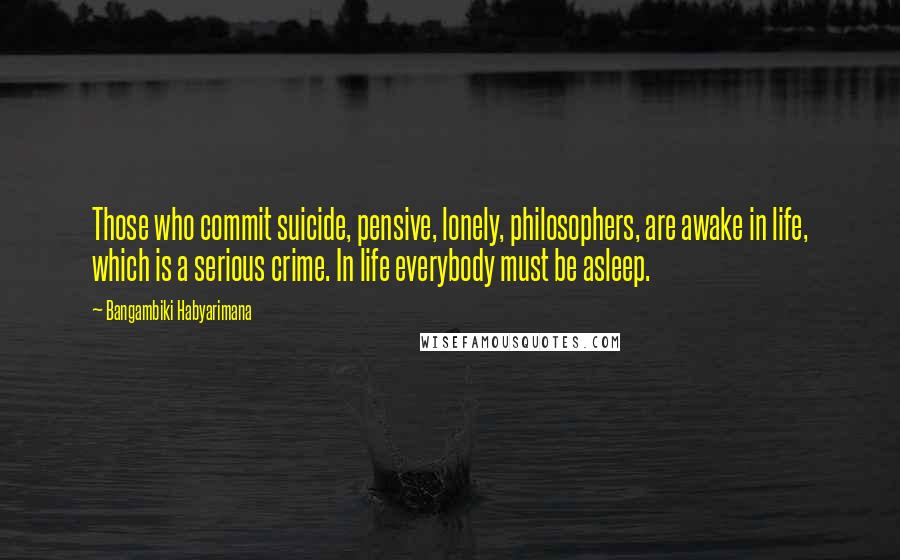 Bangambiki Habyarimana Quotes: Those who commit suicide, pensive, lonely, philosophers, are awake in life, which is a serious crime. In life everybody must be asleep.