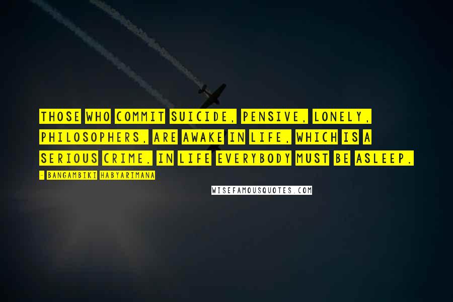 Bangambiki Habyarimana Quotes: Those who commit suicide, pensive, lonely, philosophers, are awake in life, which is a serious crime. In life everybody must be asleep.