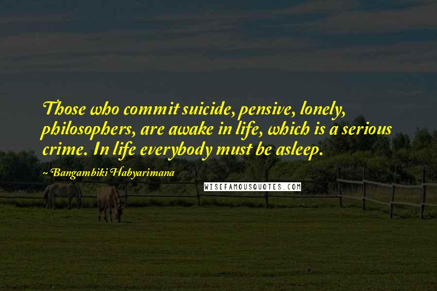 Bangambiki Habyarimana Quotes: Those who commit suicide, pensive, lonely, philosophers, are awake in life, which is a serious crime. In life everybody must be asleep.