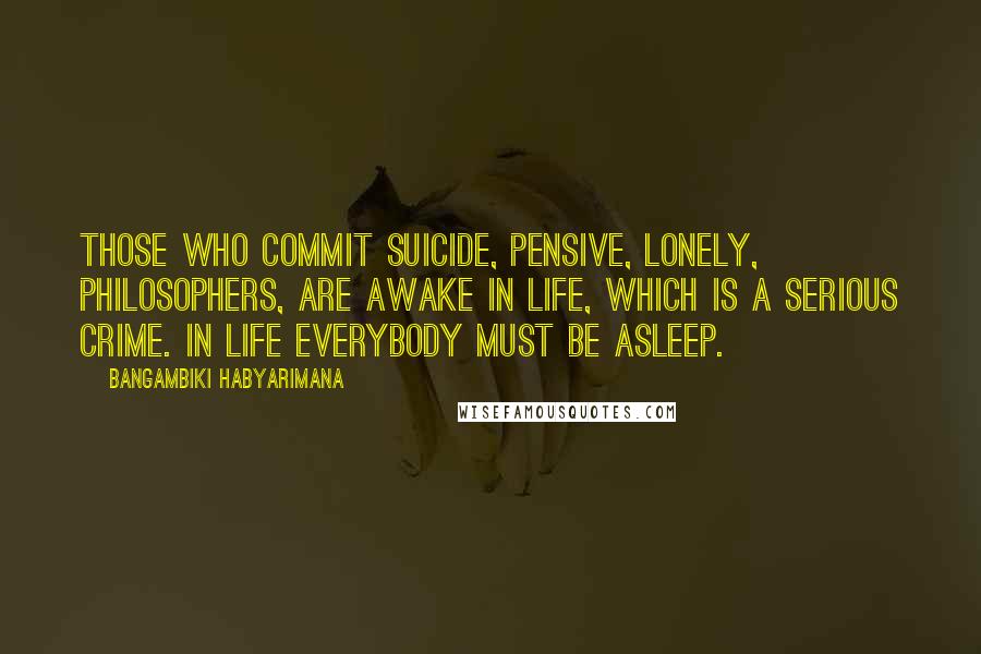 Bangambiki Habyarimana Quotes: Those who commit suicide, pensive, lonely, philosophers, are awake in life, which is a serious crime. In life everybody must be asleep.