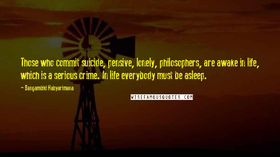 Bangambiki Habyarimana Quotes: Those who commit suicide, pensive, lonely, philosophers, are awake in life, which is a serious crime. In life everybody must be asleep.