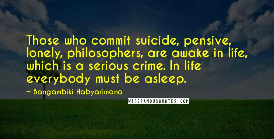 Bangambiki Habyarimana Quotes: Those who commit suicide, pensive, lonely, philosophers, are awake in life, which is a serious crime. In life everybody must be asleep.