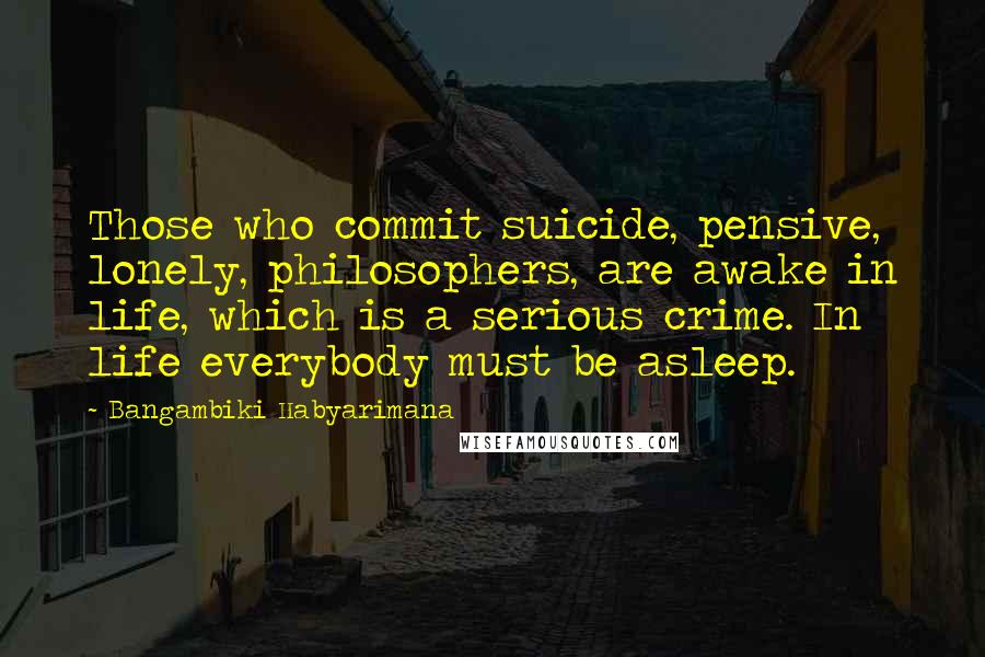 Bangambiki Habyarimana Quotes: Those who commit suicide, pensive, lonely, philosophers, are awake in life, which is a serious crime. In life everybody must be asleep.