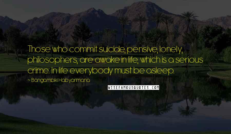 Bangambiki Habyarimana Quotes: Those who commit suicide, pensive, lonely, philosophers, are awake in life, which is a serious crime. In life everybody must be asleep.